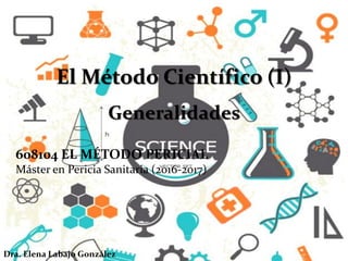 El Método Científico (I)
Generalidades
608104 EL MÉTODO PERICIAL
Máster en Pericia Sanitaria (2016-2017)
Dra. Elena Labajo González
 