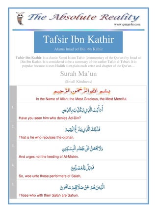 Tafsir Ibn Kathir
Alama Imad ud Din Ibn Kathir
Tafsir ibn Kathir, is a classic Sunni Islam Tafsir (commentary of the Qur'an) by Imad ud
Din Ibn Kathir. It is considered to be a summary of the earlier Tafsir al-Tabari. It is
popular because it uses Hadith to explain each verse and chapter of the Qur'an…
Surah Ma’un
(Small Kindness)
In the Name of Allah, the Most Gracious, the Most Merciful.
1.
     
Have you seen him who denies Ad-Din?
2.
ʐ      
That is he who repulses the orphan,
3.
   ʄ    ʋ
And urges not the feeding of Al-Miskin.
4.
 
So, woe unto those performers of Salah,
5.
       
Those who with their Salah are Sahun.
 