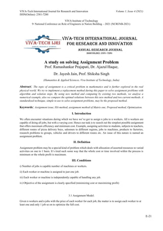 VIVA-Tech International Journal for Research and Innovation
ISSN(Online): 2581-7280
Volume 1, Issue 4 (2021)
VIVA Institute of Technology
9th
National Conference on Role of Engineers in Nation Building – 2021 (NCRENB-2021)
E-21
A study on solving Assignment Problem
Prof. Ramashankar Prajapati, Dr. Ajazul Haque,
Dr. Jayesh Jain, Prof. Shiksha Singh
(Humanities & Applied Sciences, Viva Institute of Technology, India)
Abstract: The topic of assignment is a critical problem in mathematics and is further explored in the real
physical world. We try to implement a replacement method during this paper to solve assignment problems with
algorithm and solution steps. By using new method and computing by existing two methods, we analyse a
numerical example, also we compare the optimal solutions between this new method and two current methods. A
standardized technique, simple to use to solve assignment problems, may be the proposed method.
Keywords: Assignment issue, HA-method, assignment method of Matrix one, Proposed method, Optimization.
I. Introduction
We often encounter situations during which we have we’ve got to assign n jobs to n workers. All n workers are
capable of doing all jobs, but with a varying cost. Hence our task is to search out the simplest possible assignment
that offers maximum efficiency and minimum cost. Example, assigning activities to students, subjects to teachers,
different routes of pizza delivery boys, salesmen to different regions, jobs to machines, products to factories,
research problems to groups, vehicles and drivers to different routes etc. An issue of this nature is named an
assignment problem.
II. Definition
Assignment problem may be a special kind of problem which deals with allocation of assorted resources to varied
activities on one to 1 basis. It’s tired such some way that the whole cost or time involved within the process is
minimum or the whole profit is maximum.
III. Conditions
i) Number of jobs is capable number of machines or workers.
ii) Each worker or machine is assigned to just one job.
iii) Each worker or machine is independently capable of handling any job.
iv) Objective of the assignment is clearly specified (minimizing cost or maximizing profit)
3.1 Assignment Model:
Given n workers and n jobs with the price of each worker for each job, the matter is to assign each worker to at
least one and only 1 job so on to optimize the full cost.
 