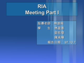 RIA Meeting Part I 指導老師：林進榮 學　　生： 林盈進 郭哲瑋 陳承輝 報告日期： 97.10.7 