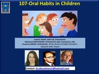 107-Oral Habits in Children
Awatef SHAAR (BAU-LB), Orthodontist.
Mohamad ABOULNASER- Orthodontist, BAU, Connecticut, USA.
Oussama SANDID- Orthodontist, D.C.D., D.U.O, C.E.S.B.B, C.E.S.O.D.F ,
S.Q.O.D.F, Paris. France.
Contact: dr.aboualnaser@hotmail.com
www.orthofree.com
 