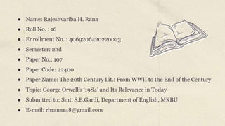 ● Name: Rajeshvariba H. Rana
● Roll No. : 16
● Enrollment No. : 4069206420220023
● Semester: 2nd
● Paper No.: 107
● Paper Code: 22400
● Paper Name: The 20th Century Lit.: From WWII to the End of the Century
● Topic: George Orwell’s ‘1984’ and Its Relevance in Today
● Submitted to: Smt. S.B.Gardi, Department of English, MKBU
● E-mail: rhrana148@gmail.com
 