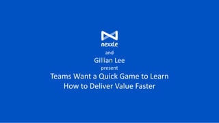 and
Gillian Lee
present
Teams Want a Quick Game to Learn
How to Deliver Value Faster
 