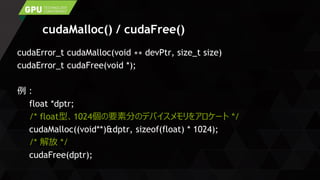 cudaMalloc() / cudaFree()
cudaError_t cudaMalloc(void ∗∗ devPtr, size_t size)
cudaError_t cudaFree(void *);
例：
float *dptr;
/* float型、1024個の要素分のデバイスメモリをアロケート */
cudaMalloc((void**)&dptr, sizeof(float) * 1024);
/* 解放 */
cudaFree(dptr);
 