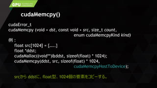 cudaMemcpy()
cudaError_t
cudaMemcpy (void ∗ dst, const void ∗ src, size_t count,
enum cudaMemcpyKind kind)
例：
float src[1024] = {…..}
float *ddst;
cudaMalloc((void**)&ddst, sizeof(float) * 1024);
cudaMemcpy(ddst, src, sizeof(float) * 1024,
cudaMemcpyHostToDevice);
srcから ddstに、float型、1024個の要素をコピーする。
 