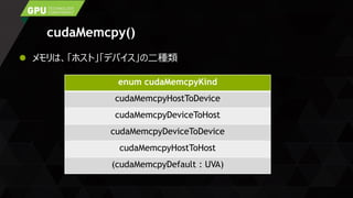 cudaMemcpy()
 メモリは、「ホスト」「デバイス」の二種類
enum cudaMemcpyKind
cudaMemcpyHostToDevice
cudaMemcpyDeviceToHost
cudaMemcpyDeviceToDevice
cudaMemcpyHostToHost
(cudaMemcpyDefault : UVA)
 