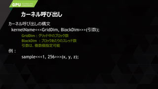 カーネル呼び出し
カーネル呼び出しの構文
kernelName<<<GridDim, BlockDim>>>(引数);
GridDim : グリッド中のブロック数
BlockDim : ブロックあたりのスレッド数
引数は、複数個指定可能
例：
sample<<<1, 256>>>(x, y, z);
 