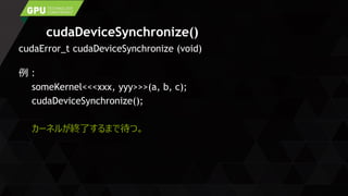 cudaDeviceSynchronize()
cudaError_t cudaDeviceSynchronize (void)
例：
someKernel<<<xxx, yyy>>>(a, b, c);
cudaDeviceSynchronize();
カーネルが終了するまで待つ。
 