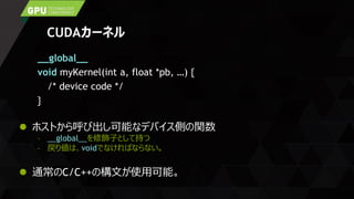 CUDAカーネル
__global__
void myKernel(int a, float *pb, …) {
/* device code */
}
 ホストから呼び出し可能なデバイス側の関数
– __global__を修飾子として持つ
– 戻り値は、voidでなければならない。
 通常のC/C++の構文が使用可能。
 