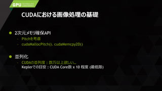 CUDAにおける画像処理の基礎
 2次元メモリ確保API
– Pitchを考慮
– cudaMallocPitch()、cudaMemcpy2D()
 並列化
– CUDAの並列度 : 数万以上欲しい…
Keplerでの目安 : CUDA Core数 x 10 程度 (最低限)
 