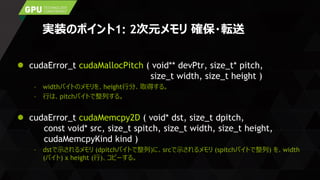 実装のポイント1: 2次元メモリ 確保・転送
 cudaError_t cudaMallocPitch ( void** devPtr, size_t* pitch,
size_t width, size_t height )
– widthバイトのメモリを、height行分、取得する。
– 行は、pitchバイトで整列する。
 cudaError_t cudaMemcpy2D ( void* dst, size_t dpitch,
const void* src, size_t spitch, size_t width, size_t height,
cudaMemcpyKind kind )
– dstで示されるメモリ (dpitchバイトで整列)に、srcで示されるメモリ (spitchバイトで整列) を、width
(バイト) x height (行)、コピーする。
 