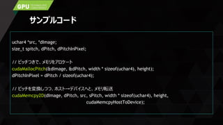 サンプルコード
uchar4 *src, *dImage;
size_t spitch, dPitch, dPitchInPixel;
// ピッチつきで、メモリをアロケート
cudaMallocPitch(&dImage, &dPitch, width * sizeof(uchar4), height);
dPitchInPixel = dPitch / sizeof(uchar4);
// ピッチを変換しつつ、ホスト→デバイスへと、メモリ転送
cudaMemcpy2D(dImage, dPitch, src, sPitch, width * sizeof(uchar4), height,
cudaMemcpyHostToDevice);
 