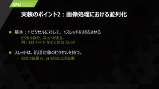 実装のポイント2 : 画像処理における並列化
 基本 : 1 ピクセルに対して、 1スレッドを対応させる
– ピクセル数分、スレッドが走る。
例 : 262,144 (= 512 x 512) スレッド
 スレッドは、処理対象のピクセルを持つ。
– 自分の位置 (x, y) を知ることが必要
 