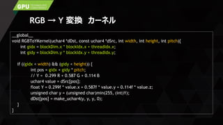 RGB → Y 変換 カーネル
__global__
void RGBToYKernel(uchar4 *dDst, const uchar4 *dSrc, int width, int height, int pitch){
int gidx = blockDim.x * blockIdx.x + threadIdx.x;
int gidy = blockDim.y * blockIdx.y + threadIdx.y;
if ((gidx < width) && (gidy < height)) {
int pos = gidx + gidy * pitch;
// Y = 0.299 R + 0.587 G + 0.114 B
uchar4 value = dSrc[pos];
float Y = 0.299f * value.x + 0.587f * value.y + 0.114f * value.z;
unsigned char y = (unsigned char)min(255, (int)Y);
dDst[pos] = make_uchar4(y, y, y, 0);
}
}
 
