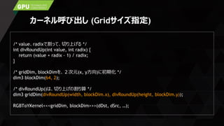 カーネル呼び出し (Gridサイズ指定)
/* value、radixで割って、切り上げる */
int divRoundUp(int value, int radix) {
return (value + radix – 1) / radix;
}
/* gridDim, blockDimを、２次元(x, y方向)に初期化 */
dim3 blockDim(64, 2);
/* divRoundUp()は、切り上げの割り算 */
dim3 gridDim(divRoundUp(width, blockDim.x), divRoundUp(height, blockDim.y));
RGBToYKernel<<<gridDim, blockDim>>>(dDst, dSrc, …);
 