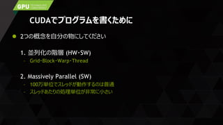 CUDAでプログラムを書くために
 2つの概念を自分の物にしてください
1. 並列化の階層 (HW・SW)
– Grid・Block・Warp・Thread
2. Massively Parallel (SW)
– 100万単位でスレッドが動作するのは普通
– スレッドあたりの処理単位が非常に小さい
 