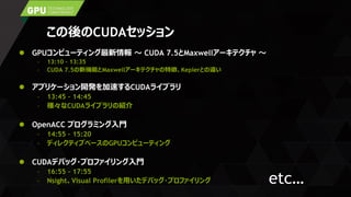 この後のCUDAセッション
 GPUコンピューティング最新情報 ～ CUDA 7.5とMaxwellアーキテクチャ ～
– 13:10 – 13:35
– CUDA 7.5の新機能とMaxwellアーキテクチャの特徴、Keplerとの違い
 アプリケーション開発を加速するCUDAライブラリ
– 13:45 – 14:45
– 様々なCUDAライブラリの紹介
 OpenACC プログラミング入門
– 14:55 – 15:20
– ディレクティブベースのGPUコンピューティング
 CUDAデバッグ・プロファイリング入門
– 16:55 – 17:55
– Nsight、Visual Profilerを用いたデバッグ・プロファイリング etc…
 