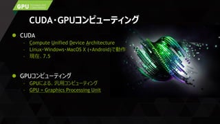 CUDA・GPUコンピューティング
 CUDA
– Compute Unified Device Architecture
– Linux・Windows・MacOS X (+Android)で動作
– 現在、7.5
 GPUコンピューティング
– GPUによる、汎用コンピューティング
– GPU = Graphics Processing Unit
 