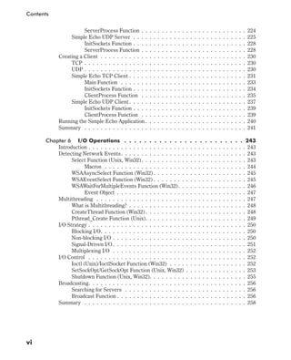 ServerProcess Function . . . . . . . . . . . . . . . . . . . . . . . . . . 224
Simple Echo UDP Server . . . . . . . . . . . . . . . . . . . . . . . . . . . . 225
InitSockets Function . . . . . . . . . . . . . . . . . . . . . . . . . . . . 228
ServerProcess Function . . . . . . . . . . . . . . . . . . . . . . . . . . 228
Creating a Client . . . . . . . . . . . . . . . . . . . . . . . . . . . . . . . . . . . . 230
TCP . . . . . . . . . . . . . . . . . . . . . . . . . . . . . . . . . . . . . . . . 230
UDP . . . . . . . . . . . . . . . . . . . . . . . . . . . . . . . . . . . . . . . . 230
Simple Echo TCP Client . . . . . . . . . . . . . . . . . . . . . . . . . . . . . 231
Main Function . . . . . . . . . . . . . . . . . . . . . . . . . . . . . . . 233
InitSockets Function . . . . . . . . . . . . . . . . . . . . . . . . . . . . 234
ClientProcess Function . . . . . . . . . . . . . . . . . . . . . . . . . . 235
Simple Echo UDP Client . . . . . . . . . . . . . . . . . . . . . . . . . . . . . 237
InitSockets Function . . . . . . . . . . . . . . . . . . . . . . . . . . . . 239
ClientProcess Function . . . . . . . . . . . . . . . . . . . . . . . . . . 239
Running the Simple Echo Application . . . . . . . . . . . . . . . . . . . . . . . . . 240
Summary . . . . . . . . . . . . . . . . . . . . . . . . . . . . . . . . . . . . . . . . 241
Chapter 6 I/O Operations . . . . . . . . . . . . . . . . . . . . . . . . 243
Introduction . . . . . . . . . . . . . . . . . . . . . . . . . . . . . . . . . . . . . . . 243
Detecting Network Events. . . . . . . . . . . . . . . . . . . . . . . . . . . . . . . 243
Select Function (Unix, Win32). . . . . . . . . . . . . . . . . . . . . . . . . . 243
Macros . . . . . . . . . . . . . . . . . . . . . . . . . . . . . . . . . . . 244
WSAAsyncSelect Function (Win32) . . . . . . . . . . . . . . . . . . . . . . . 245
WSAEventSelect Function (Win32) . . . . . . . . . . . . . . . . . . . . . . . 245
WSAWaitForMultipleEvents Function (Win32). . . . . . . . . . . . . . . . . 246
Event Object . . . . . . . . . . . . . . . . . . . . . . . . . . . . . . . . 247
Multithreading . . . . . . . . . . . . . . . . . . . . . . . . . . . . . . . . . . . . . 247
What is Multithreading? . . . . . . . . . . . . . . . . . . . . . . . . . . . . . 248
CreateThread Function (Win32) . . . . . . . . . . . . . . . . . . . . . . . . . 248
Pthread_Create Function (Unix). . . . . . . . . . . . . . . . . . . . . . . . . 249
I/O Strategy . . . . . . . . . . . . . . . . . . . . . . . . . . . . . . . . . . . . . . . 250
Blocking I/O. . . . . . . . . . . . . . . . . . . . . . . . . . . . . . . . . . . . 250
Non-blocking I/O . . . . . . . . . . . . . . . . . . . . . . . . . . . . . . . . . 250
Signal-Driven I/O . . . . . . . . . . . . . . . . . . . . . . . . . . . . . . . . . 251
Multiplexing I/O . . . . . . . . . . . . . . . . . . . . . . . . . . . . . . . . . 252
I/O Control . . . . . . . . . . . . . . . . . . . . . . . . . . . . . . . . . . . . . . . 252
Ioctl (Unix)/IoctlSocket Function (Win32) . . . . . . . . . . . . . . . . . . . 252
SetSockOpt/GetSockOpt Function (Unix, Win32) . . . . . . . . . . . . . . . 253
Shutdown Function (Unix, Win32). . . . . . . . . . . . . . . . . . . . . . . . 255
Broadcasting. . . . . . . . . . . . . . . . . . . . . . . . . . . . . . . . . . . . . . . 256
Searching for Servers . . . . . . . . . . . . . . . . . . . . . . . . . . . . . . 256
Broadcast Function . . . . . . . . . . . . . . . . . . . . . . . . . . . . . . . . 256
Summary . . . . . . . . . . . . . . . . . . . . . . . . . . . . . . . . . . . . . . . . 258
vi
Contents
 