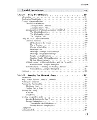 Tutorial Introduction . . . . . . . . . . . . . . . . . . . . . . . 259
Tutorial 1 Using Our 2D Library . . . . . . . . . . . . . . . . . . . . . 261
Introduction . . . . . . . . . . . . . . . . . . . . . . . . . . . . . . . . . . . . . . . 261
Configuring Visual Studio . . . . . . . . . . . . . . . . . . . . . . . . . . . . . . . 261
Creating a Skeleton Project . . . . . . . . . . . . . . . . . . . . . . . . . . . . . . 262
Creating the Workspace . . . . . . . . . . . . . . . . . . . . . . . . . . . . . 262
Adding the Static Libraries. . . . . . . . . . . . . . . . . . . . . . . . . 263
Adding the Source File . . . . . . . . . . . . . . . . . . . . . . . . . . . 263
Creating a Basic Windowed Application with 2DLib . . . . . . . . . . . . . . 264
The WinMain Function. . . . . . . . . . . . . . . . . . . . . . . . . . . 264
The Windows Procedure . . . . . . . . . . . . . . . . . . . . . . . . . . 266
The Complete Code . . . . . . . . . . . . . . . . . . . . . . . . . . . . 268
Using the 2DLib Graphics Routines . . . . . . . . . . . . . . . . . . . . . . . . . . 270
Graphical Functions . . . . . . . . . . . . . . . . . . . . . . . . . . . . . . . 270
2D Positions on the Screen . . . . . . . . . . . . . . . . . . . . . . . . 270
Use of Colors . . . . . . . . . . . . . . . . . . . . . . . . . . . . . . . . 271
Plotting a Single Pixel . . . . . . . . . . . . . . . . . . . . . . . . . . . 271
Drawing a Line . . . . . . . . . . . . . . . . . . . . . . . . . . . . . . . 271
Drawing a Rectangle/Filled Rectangle . . . . . . . . . . . . . . . . . . 271
Drawing a Triangle/Filled Triangle . . . . . . . . . . . . . . . . . . . . 272
Graphic Loading Functions . . . . . . . . . . . . . . . . . . . . . . . . 272
Graphics Display (Blitting) Function . . . . . . . . . . . . . . . . . . . 273
Keyboard Input Method . . . . . . . . . . . . . . . . . . . . . . . . . . 273
2DLib Example 1 — Moving Primitives with the Cursor Keys . . . . . . . . 275
Complete Code Listing for Example 1 . . . . . . . . . . . . . . . . . . 277
2DLib Example 2 — Loading and Rotating Graphics . . . . . . . . . . . . . 280
Complete Code Listing for Example 2 . . . . . . . . . . . . . . . . . . 281
Summary . . . . . . . . . . . . . . . . . . . . . . . . . . . . . . . . . . . . . . . . 283
Tutorial 2 Creating Your Network Library . . . . . . . . . . . . . . . . 285
Introduction . . . . . . . . . . . . . . . . . . . . . . . . . . . . . . . . . . . . . . . 285
Why Create a Network Library of Our Own? . . . . . . . . . . . . . . . . . . . . . 285
Planning the Structure . . . . . . . . . . . . . . . . . . . . . . . . . . . . . . . . . 286
Planning the Functionality . . . . . . . . . . . . . . . . . . . . . . . . . . . . . . . 287
Identifying Hosts . . . . . . . . . . . . . . . . . . . . . . . . . . . . . . . . . 287
Sending Data to Hosts . . . . . . . . . . . . . . . . . . . . . . . . . . . . . . 287
Building the Library . . . . . . . . . . . . . . . . . . . . . . . . . . . . . . . . . . 288
Windows. . . . . . . . . . . . . . . . . . . . . . . . . . . . . . . . . . . . . . 288
Unix/Linux . . . . . . . . . . . . . . . . . . . . . . . . . . . . . . . . . . . . 289
Creating Independent Code . . . . . . . . . . . . . . . . . . . . . . . . . . . . . . 290
Creating Definitions for Data Types. . . . . . . . . . . . . . . . . . . . . . . 290
Protocol Independence . . . . . . . . . . . . . . . . . . . . . . . . . . . . . . 291
Transport Protocol Independence . . . . . . . . . . . . . . . . . . . . . 291
Internet Protocol Independence. . . . . . . . . . . . . . . . . . . . . . 292
Log System . . . . . . . . . . . . . . . . . . . . . . . . . . . . . . . . . . . . . . . 292
Getting Started . . . . . . . . . . . . . . . . . . . . . . . . . . . . . . . . . . . . . 294
vii
Contents
 