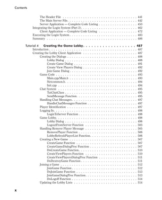 The Header File . . . . . . . . . . . . . . . . . . . . . . . . . . . . . . . . . 441
The Main Server File. . . . . . . . . . . . . . . . . . . . . . . . . . . . . . . 442
Server Application — Complete Code Listing . . . . . . . . . . . . . . . . . 453
Integrating the Login System (Part 2). . . . . . . . . . . . . . . . . . . . . . . . . 462
Client Application — Complete Code Listing . . . . . . . . . . . . . . . . . 472
Executing the Login System . . . . . . . . . . . . . . . . . . . . . . . . . . . . . . 483
Summary . . . . . . . . . . . . . . . . . . . . . . . . . . . . . . . . . . . . . . . . 486
Tutorial 4 Creating the Game Lobby. . . . . . . . . . . . . . . . . . . 487
Introduction . . . . . . . . . . . . . . . . . . . . . . . . . . . . . . . . . . . . . . . 487
Creating the Lobby Client Application . . . . . . . . . . . . . . . . . . . . . . . . 487
Creating the Dialogs . . . . . . . . . . . . . . . . . . . . . . . . . . . . . . . 488
Lobby Dialog . . . . . . . . . . . . . . . . . . . . . . . . . . . . . . . . 488
Create Game Dialog . . . . . . . . . . . . . . . . . . . . . . . . . . . . 491
Create View Players Dialog . . . . . . . . . . . . . . . . . . . . . . . . 492
Join Game Dialog . . . . . . . . . . . . . . . . . . . . . . . . . . . . . . 492
Game Code . . . . . . . . . . . . . . . . . . . . . . . . . . . . . . . . . . . . 493
Main.cpp/Main.h . . . . . . . . . . . . . . . . . . . . . . . . . . . . . . 493
Netcommon.h. . . . . . . . . . . . . . . . . . . . . . . . . . . . . . . . 494
Init.cpp . . . . . . . . . . . . . . . . . . . . . . . . . . . . . . . . . . . 494
Chat System . . . . . . . . . . . . . . . . . . . . . . . . . . . . . . . . . . . 495
TutChatClass . . . . . . . . . . . . . . . . . . . . . . . . . . . . . . . . 495
SendMessage Function. . . . . . . . . . . . . . . . . . . . . . . . . . . 495
Handling Chat Messages. . . . . . . . . . . . . . . . . . . . . . . . . . . . . 497
HandleChatMessages Function . . . . . . . . . . . . . . . . . . . . . . 497
Player Identification . . . . . . . . . . . . . . . . . . . . . . . . . . . . . . . 497
Logging In. . . . . . . . . . . . . . . . . . . . . . . . . . . . . . . . . . . . . 498
LoginToServer Function . . . . . . . . . . . . . . . . . . . . . . . . . . 498
Game Lobby. . . . . . . . . . . . . . . . . . . . . . . . . . . . . . . . . . . . 498
Lobby Dialog . . . . . . . . . . . . . . . . . . . . . . . . . . . . . . . . 498
LogoutFromServer Function . . . . . . . . . . . . . . . . . . . . . . . 503
Handling Remove Player Message . . . . . . . . . . . . . . . . . . . . . . . 505
RemovePlayer Function . . . . . . . . . . . . . . . . . . . . . . . . . . 506
LobbyRefreshPlayerList Function. . . . . . . . . . . . . . . . . . . . . 506
Creating a New Game . . . . . . . . . . . . . . . . . . . . . . . . . . . . . . 507
CreateGame Function . . . . . . . . . . . . . . . . . . . . . . . . . . . 507
CreateGameDialogProc Function . . . . . . . . . . . . . . . . . . . . . 507
DoCreateGame Function. . . . . . . . . . . . . . . . . . . . . . . . . . 510
CreateViewPlayers Function . . . . . . . . . . . . . . . . . . . . . . . 510
CreateViewPlayersDialogProc Function . . . . . . . . . . . . . . . . . 511
DoDestroyGame Function . . . . . . . . . . . . . . . . . . . . . . . . . 511
Joining a Game . . . . . . . . . . . . . . . . . . . . . . . . . . . . . . . . . . 512
JoinGame Function . . . . . . . . . . . . . . . . . . . . . . . . . . . . . 512
DoJoinGame Function . . . . . . . . . . . . . . . . . . . . . . . . . . . 513
JoinGameDialogProc Function. . . . . . . . . . . . . . . . . . . . . . . 513
DoLogoff Function . . . . . . . . . . . . . . . . . . . . . . . . . . . . . 514
Updating the Lobby Lists . . . . . . . . . . . . . . . . . . . . . . . . . . . . 514
x
Contents
 