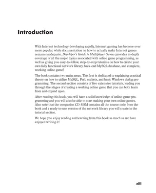 Introduction
With Internet technology developing rapidly, Internet gaming has become ever
more popular, while documentation on how to actually make Internet games
remains inadequate. Developer’s Guide to Multiplayer Games provides in-depth
coverage of all the major topics associated with online game programming, as
well as giving you easy-to-follow, step-by-step tutorials on how to create your
own fully functional network library, back-end MySQL database, and complete,
working online game!
The book contains two main areas. The first is dedicated to explaining practical
theory on how to utilize MySQL, Perl, sockets, and basic Windows dialog pro-
gramming. The second section consists of five extensive tutorials, leading you
through the stages of creating a working online game that you can both learn
from and expand upon.
After reading this book, you will have a solid knowledge of online game pro-
gramming and you will also be able to start making your own online games.
Also note that the companion CD-ROM contains all the source code from the
book and a ready-to-use version of the network library you will create in the
tutorial section.
We hope you enjoy reading and learning from this book as much as we have
enjoyed writing it!
xiii
 
