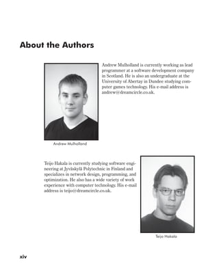 About the Authors
Andrew Mulholland is currently working as lead
programmer at a software development company
in Scotland. He is also an undergraduate at the
University of Abertay in Dundee studying com-
puter games technology. His e-mail address is
andrew@dreamcircle.co.uk.
Teijo Hakala is currently studying software engi-
neering at Jyväskylä Polytechnic in Finland and
specializes in network design, programming, and
optimization. He also has a wide variety of work
experience with computer technology. His e-mail
address is teijo@dreamcircle.co.uk.
xiv
Andrew Mulholland
Teijo Hakala
 