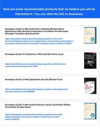 Here are some recommended products that we believe you will be
interested in. You can click the link to download.
Developers Guide To Microsoft Prism 4 Building Modular Mvvm
Applications With Windows Presentation Foundation And Microsoft
Silverlight 1st Edition Bob Brumfield
https://ebookbell.com/product/developers-guide-to-microsoft-
prism-4-building-modular-mvvm-applications-with-windows-presentation-
foundation-and-microsoft-silverlight-1st-edition-bob-brumfield-2120280
Developers Guide To Collections In Microsoft Net Calvin Janes
https://ebookbell.com/product/developers-guide-to-collections-in-
microsoft-net-calvin-janes-2371386
Developers Guide To Web Application Security Michael Cross
https://ebookbell.com/product/developers-guide-to-web-application-
security-michael-cross-4099920
Developers Guide To Microsoft Enterprise Library Visual Basic Edition
Visual Basic Ed Alex Homer
https://ebookbell.com/product/developers-guide-to-microsoft-
enterprise-library-visual-basic-edition-visual-basic-ed-alex-
homer-5399156
 