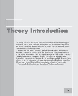 Theory Introduction
The theory section of this book is full of practical information that will help you
understand how to make functional online games. We recommend that you read
this section thoroughly before attempting the tutorial section, as there is a lot of
knowledge that will benefit you here.
This section first covers the basics of dialog-based Windows programming,
which we will utilize in the tutorial section to create our login and lobby system
for the sample online game. Then we cover how to use MySQL and Perl to create
a back-end database for your game, allowing you to interact with game data
directly from a web browser. Then we give an introduction to TCP/IP and sockets,
followed by how to get started with sockets programming. Finally, we learn about
different ways to send data, and how to modify the behavior of our sockets.
First, let’s look at how to create dialog-based Windows applications…
1
 