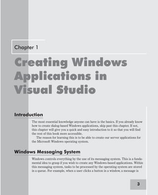 Chapter 1
Creating Windows
Applications in
Visual Studio
Introduction
The most essential knowledge anyone can have is the basics. If you already know
how to create dialog-based Windows applications, skip past this chapter. If not,
this chapter will give you a quick and easy introduction to it so that you will find
the rest of this book more accessible.
The reason for learning this is to be able to create our server applications for
the Microsoft Windows operating system.
Windows Messaging System
Windows controls everything by the use of its messaging system. This is a funda-
mental idea to grasp if you wish to create any Windows-based applications. Within
this messaging system, tasks to be processed by the operating system are stored
in a queue. For example, when a user clicks a button in a window, a message is
3
 