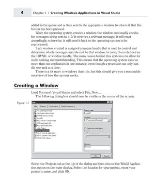 added to the queue and is then sent to the appropriate window to inform it that the
button has been pressed.
When the operating system creates a window, the window continually checks
for messages being sent to it. If it receives a relevant message, it will react
accordingly; otherwise, it will send it back to the operating system to be
reprocessed.
Each window created is assigned a unique handle that is used to control and
determine which messages are relevant to that window. In code, this is defined as
the HWND, or window handle. The main reason behind this system is to allow for
multi-tasking and multithreading. This means that the operating system can run
more than one application in one instance, even though a processor can only han-
dle one task at a time.
There is a lot more to windows than this, but this should give you a reasonable
overview of how the system works.
Creating a Window
Load Microsoft Visual Studio and select File, New…
The following dialog box should now be visible in the center of the screen.
Select the Projects tab at the top of the dialog and then choose the Win32 Applica-
tion option on the main display. Select the location for your project, enter your
project’s name, and click OK.
4 Chapter 1 / Creating Windows Applications in Visual Studio
Figure 1-1
 