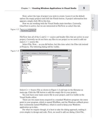 Next, select the type of project you wish to create. Leave it on the default
option (An empty project) and click the Finish button. A project information box
appears; simply click OK in this box.
Now we are working with the Visual Studio main interface. Currently,
ClassView is active, but we are interested in FileView so select this tab.
FileView lists all of the C and C++ source and header files that are active in your
project. Currently we do not have any files in our project so we need to add our
main C++ source file.
Select File, New… as you did before, but this time select the Files tab instead
of Projects. The following dialog will be visible.
Select C++ Source File as shown in Figure 1-3 and type in the filename as
main.cpp. Click the OK button to add this empty file to your project.
You now have your main source file in your project, and it is visible in the
Visual Studio editor.
There are two main items required in a standard Windows program: the entry
point to your program, which is named WinMain, and the Windows callback proce-
dure (commonly named WndProc), which is used to keep your Windows
application up to date.
For what we require though, it is best to take the dialog approach, making it
even simpler to design and code. First, we need to add our dialog. Click File,
Chapter 1 / Creating Windows Applications in Visual Studio 5
Figure 1-2
Figure 1-3
 