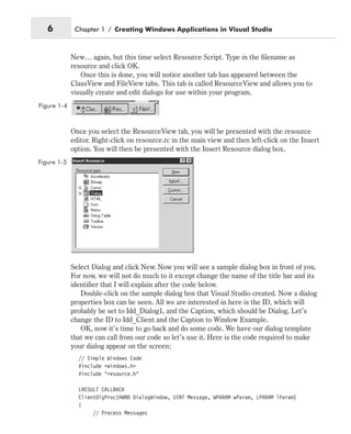 New… again, but this time select Resource Script. Type in the filename as
resource and click OK.
Once this is done, you will notice another tab has appeared between the
ClassView and FileView tabs. This tab is called ResourceView and allows you to
visually create and edit dialogs for use within your program.
Once you select the ResourceView tab, you will be presented with the resource
editor. Right-click on resource.rc in the main view and then left-click on the Insert
option. You will then be presented with the Insert Resource dialog box.
Select Dialog and click New. Now you will see a sample dialog box in front of you.
For now, we will not do much to it except change the name of the title bar and its
identifier that I will explain after the code below.
Double-click on the sample dialog box that Visual Studio created. Now a dialog
properties box can be seen. All we are interested in here is the ID, which will
probably be set to Idd_Dialog1, and the Caption, which should be Dialog. Let’s
change the ID to Idd_Client and the Caption to Window Example.
OK, now it’s time to go back and do some code. We have our dialog template
that we can call from our code so let’s use it. Here is the code required to make
your dialog appear on the screen:
// Simple Windows Code
#include <windows.h>
#include "resource.h"
LRESULT CALLBACK
ClientDlgProc(HWND DialogWindow, UINT Message, WPARAM wParam, LPARAM lParam)
{
// Process Messages
6 Chapter 1 / Creating Windows Applications in Visual Studio
Figure 1-4
Figure 1-5
 
