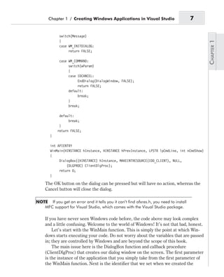 switch(Message)
{
case WM_INITDIALOG:
return FALSE;
case WM_COMMAND:
switch(wParam)
{
case IDCANCEL:
EndDialog(DialogWindow, FALSE);
return FALSE;
default:
break;
}
break;
default:
break;
}
return FALSE;
}
int APIENTRY
WinMain(HINSTANCE hInstance, HINSTANCE hPrevInstance, LPSTR lpCmdLine, int nCmdShow)
{
DialogBox((HINSTANCE) hInstance, MAKEINTRESOURCE(IDD_CLIENT), NULL,
(DLGPROC) ClientDlgProc);
return 0;
}
The OK button on the dialog can be pressed but will have no action, whereas the
Cancel button will close the dialog.
NOTE If you get an error and it tells you it can’t find afxres.h, you need to install
MFC support for Visual Studio, which comes with the Visual Studio package.
If you have never seen Windows code before, the code above may look complex
and a little confusing. Welcome to the world of Windows! It’s not that bad, honest.
Let’s start with the WinMain function. This is simply the point at which Win-
dows starts executing your code. Do not worry about the variables that are passed
in; they are controlled by Windows and are beyond the scope of this book.
The main issue here is the DialogBox function and callback procedure
(ClientDlgProc) that creates our dialog window on the screen. The first parameter
is the instance of the application that you simply take from the first parameter of
the WinMain function. Next is the identifier that we set when we created the
Chapter 1 / Creating Windows Applications in Visual Studio 7
 