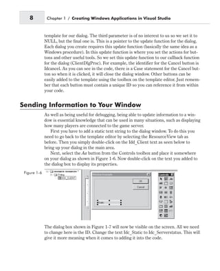template for our dialog. The third parameter is of no interest to us so we set it to
NULL, but the final one is. This is a pointer to the update function for the dialog.
Each dialog you create requires this update function (basically the same idea as a
Windows procedure). In this update function is where you set the actions for but-
tons and other useful tools. So we set this update function to our callback function
for the dialog (ClientDlgProc). For example, the identifier for the Cancel button is
Idcancel. As you can see in the code, there is a Case statement for the Cancel but-
ton so when it is clicked, it will close the dialog window. Other buttons can be
easily added to the template using the toolbox on the template editor. Just remem-
ber that each button must contain a unique ID so you can reference it from within
your code.
Sending Information to Your Window
As well as being useful for debugging, being able to update information to a win-
dow is essential knowledge that can be used in many situations, such as displaying
how many players are connected to the game server.
First you have to add a static text string to the dialog window. To do this you
need to go back to the template editor by selecting the ResourceView tab as
before. Then you simply double-click on the Idd_Client text as seen below to
bring up your dialog in the main area.
Next, select the Aa button from the Controls toolbox and place it somewhere
on your dialog as shown in Figure 1-6. Now double-click on the text you added to
the dialog box to display its properties.
The dialog box shown in Figure 1-7 will now be visible on the screen. All we need
to change here is the ID. Change the text Idc_Static to Idc_Serverstatus. This will
give it more meaning when it comes to adding it into the code.
8 Chapter 1 / Creating Windows Applications in Visual Studio
Figure 1-6
 