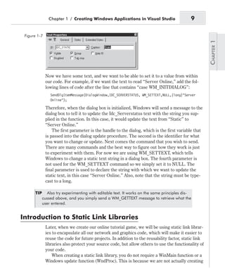 Now we have some text, and we want to be able to set it to a value from within
our code. For example, if we want the text to read “Server Online,” add the fol-
lowing lines of code after the line that contains “case WM_INITDIALOG”:
SendDlgItemMessage(DialogWindow,IDC_SERVERSTATUS, WM_SETTEXT,NULL,(long)"Server
Online");
Therefore, when the dialog box is initialized, Windows will send a message to the
dialog box to tell it to update the Idc_Serverstatus text with the string you sup-
plied in the function. In this case, it would update the text from “Static” to
“Server Online.”
The first parameter is the handle to the dialog, which is the first variable that
is passed into the dialog update procedure. The second is the identifier for what
you want to change or update. Next comes the command that you wish to send.
There are many commands and the best way to figure out how they work is just
to experiment with them. For now we are using WM_SETTEXT, which tells
Windows to change a static text string in a dialog box. The fourth parameter is
not used for the WM_SETTEXT command so we simply set it to NULL. The
final parameter is used to declare the string with which we want to update the
static text, in this case “Server Online.” Also, note that the string must be type-
cast to a long.
TIP Also try experimenting with editable text. It works on the same principles dis-
cussed above, and you simply send a WM_GETTEXT message to retrieve what the
user entered.
Introduction to Static Link Libraries
Later, when we create our online tutorial game, we will be using static link librar-
ies to encapsulate all our network and graphics code, which will make it easier to
reuse the code for future projects. In addition to the reusability factor, static link
libraries also protect your source code, but allow others to use the functionality of
your code.
When creating a static link library, you do not require a WinMain function or a
Windows update function (WndProc). This is because we are not actually creating
Chapter 1 / Creating Windows Applications in Visual Studio 9
Figure 1-7
 