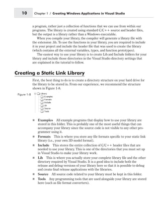 a program, rather just a collection of functions that we can use from within our
programs. The library is created using standard C/C++ source and header files,
but the output is a library rather than a Windows executable.
When you compile your library, the compiler will generate a library file with
the extension .lib. To use the functions in your library, you are required to include
it in your project and include the header file that was used to create the library
(which contains all the external variables, types, and function prototypes).
The easiest way to use your library is to create Lib and Include folders for your
library and include those directories in the Visual Studio directory settings that
are explained in the tutorial to follow.
Creating a Static Link Library
First, the best thing to do is to create a directory structure on your hard drive for
the library to be stored in. From our experience, we recommend the structure
shown in Figure 1-8.
n Examples All example programs that display how to use your library are
stored in this folder. This is probably one of the most useful things that can
accompany your library since the source code is not visible to any other pro-
grammer using it.
n Formats This is where you store any file formats specific to your static link
library (i.e., your own 3D model format).
n Include This stores the entire collection of C/C++ header files that are
needed to use your library. This is one of the directories that you must set up
in Visual Studio to make your library work.
n Lib This is where you actually store your complete library file and the other
directory required by Visual Studio. It is a good idea to include both the
release and debug versions of your library here so that it is possible to debug
and create final release applications with the libraries.
n Source All source code related to your library must be kept in this folder.
n Tools Any programming tools that are used alongside your library are stored
here (such as file format converters).
10 Chapter 1 / Creating Windows Applications in Visual Studio
Figure 1-8
 