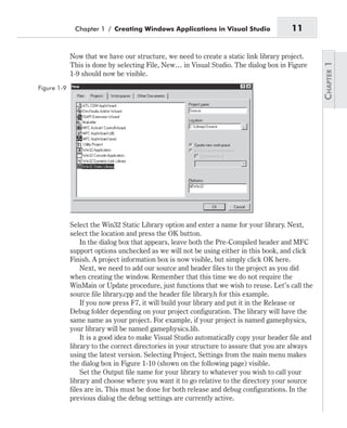 Now that we have our structure, we need to create a static link library project.
This is done by selecting File, New… in Visual Studio. The dialog box in Figure
1-9 should now be visible.
Select the Win32 Static Library option and enter a name for your library. Next,
select the location and press the OK button.
In the dialog box that appears, leave both the Pre-Compiled header and MFC
support options unchecked as we will not be using either in this book, and click
Finish. A project information box is now visible, but simply click OK here.
Next, we need to add our source and header files to the project as you did
when creating the window. Remember that this time we do not require the
WinMain or Update procedure, just functions that we wish to reuse. Let’s call the
source file library.cpp and the header file library.h for this example.
If you now press F7, it will build your library and put it in the Release or
Debug folder depending on your project configuration. The library will have the
same name as your project. For example, if your project is named gamephysics,
your library will be named gamephysics.lib.
It is a good idea to make Visual Studio automatically copy your header file and
library to the correct directories in your structure to assure that you are always
using the latest version. Selecting Project, Settings from the main menu makes
the dialog box in Figure 1-10 (shown on the following page) visible.
Set the Output file name for your library to whatever you wish to call your
library and choose where you want it to go relative to the directory your source
files are in. This must be done for both release and debug configurations. In the
previous dialog the debug settings are currently active.
Chapter 1 / Creating Windows Applications in Visual Studio 11
Figure 1-9
 