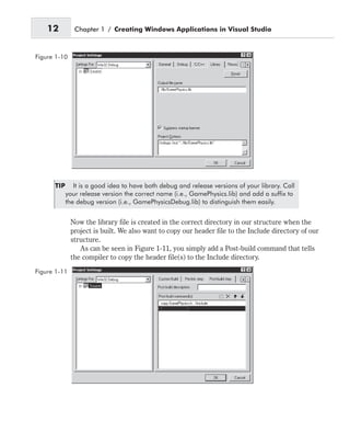 TIP It is a good idea to have both debug and release versions of your library. Call
your release version the correct name (i.e., GamePhysics.lib) and add a suffix to
the debug version (i.e., GamePhysicsDebug.lib) to distinguish them easily.
Now the library file is created in the correct directory in our structure when the
project is built. We also want to copy our header file to the Include directory of our
structure.
As can be seen in Figure 1-11, you simply add a Post-build command that tells
the compiler to copy the header file(s) to the Include directory.
12 Chapter 1 / Creating Windows Applications in Visual Studio
Figure 1-10
Figure 1-11
 