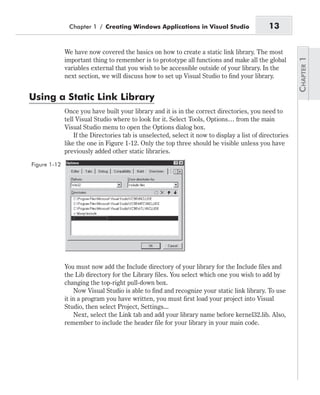 We have now covered the basics on how to create a static link library. The most
important thing to remember is to prototype all functions and make all the global
variables external that you wish to be accessible outside of your library. In the
next section, we will discuss how to set up Visual Studio to find your library.
Using a Static Link Library
Once you have built your library and it is in the correct directories, you need to
tell Visual Studio where to look for it. Select Tools, Options… from the main
Visual Studio menu to open the Options dialog box.
If the Directories tab is unselected, select it now to display a list of directories
like the one in Figure 1-12. Only the top three should be visible unless you have
previously added other static libraries.
You must now add the Include directory of your library for the Include files and
the Lib directory for the Library files. You select which one you wish to add by
changing the top-right pull-down box.
Now Visual Studio is able to find and recognize your static link library. To use
it in a program you have written, you must first load your project into Visual
Studio, then select Project, Settings...
Next, select the Link tab and add your library name before kernel32.lib. Also,
remember to include the header file for your library in your main code.
Chapter 1 / Creating Windows Applications in Visual Studio 13
Figure 1-12
 