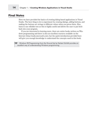 Final Notes
Here we have provided the basics of creating dialog-based applications in Visual
Studio. The best thing to do is experiment by creating dialogs, adding buttons, and
making the buttons set strings to different values when you press them. Also,
learn to use editable text as this is highly useful and allows the user to put feed-
back into your program.
If you are interested in learning more, there are entire books written on Win-
dows programming and there is also an excellent resource available on the
Internet (http://msdn.microsoft.com), but the quick introduction provided here
will give you enough knowledge to understand the concepts used in this book.
TIP Windows 98 Programming from the Ground Up by Herbert Schildt provides an
excellent way of understanding Windows programming.
14 Chapter 1 / Creating Windows Applications in Visual Studio
 