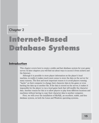 Chapter 2
Internet-Based
Database Systems
Introduction
This chapter covers how to create a stable and fast database system for your game
server. In later chapters you will find out about ways to access it from sockets and
the Internet.
Although it is possible to store player information on the player’s local
machine, in reality it makes much more sense to store the data on the server for
many reasons. The first and most important reason is to avoid players running
“hacks” on their computer to change their character data in the game or even
backing the data up to another file. If the data is stored on the server, it makes it
impossible for the player to run a local game hack that will modify the character
data. Another reason for this is to allow players to play from different locations and
machines without having to copy their character data to another computer.
First, we will cover the installation of MySQL, an excellent, stable, and free
database system, on both the Linux and Windows operating systems.
15
 
