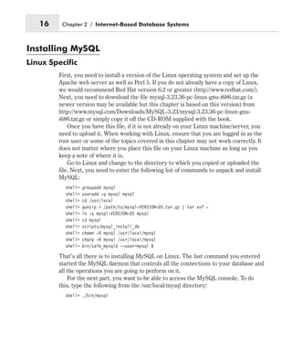 Installing MySQL
Linux Specific
First, you need to install a version of the Linux operating system and set up the
Apache web server as well as Perl 5. If you do not already have a copy of Linux,
we would recommend Red Hat version 6.2 or greater (http://www.redhat.com/).
Next, you need to download the file mysql-3.23.36-pc-linux-gnu-i686.tar.gz (a
newer version may be available but this chapter is based on this version) from
http://www.mysql.com/Downloads/MySQL-3.23/mysql-3.23.36-pc-linux-gnu-
i686.tar.gz or simply copy it off the CD-ROM supplied with the book.
Once you have this file, if it is not already on your Linux machine/server, you
need to upload it. When working with Linux, ensure that you are logged in as the
root user or some of the topics covered in this chapter may not work correctly. It
does not matter where you place this file on your Linux machine as long as you
keep a note of where it is.
Go to Linux and change to the directory to which you copied or uploaded the
file. Next, you need to enter the following list of commands to unpack and install
MySQL:
shell> groupadd mysql
shell> useradd -g mysql mysql
shell> cd /usr/local
shell> gunzip < /path/to/mysql-VERSION-OS.tar.gz | tar xvf -
shell> ln -s mysql-VERSION-OS mysql
shell> cd mysql
shell> scripts/mysql_install_db
shell> chown -R mysql /usr/local/mysql
shell> chgrp -R mysql /usr/local/mysql
shell> bin/safe_mysqld --user=mysql &
That’s all there is to installing MySQL on Linux. The last command you entered
started the MySQL daemon that controls all the connections to your database and
all the operations you are going to perform on it.
For the next part, you want to be able to access the MySQL console. To do
this, type the following from the /usr/local/mysql directory:
shell> ./bin/mysql
16 Chapter 2 / Internet-Based Database Systems
 