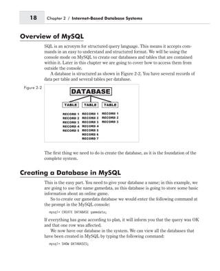 Overview of MySQL
SQL is an acronym for structured query language. This means it accepts com-
mands in an easy to understand and structured format. We will be using the
console mode on MySQL to create our databases and tables that are contained
within it. Later in this chapter we are going to cover how to access them from
outside the console.
A database is structured as shown in Figure 2-2. You have several records of
data per table and several tables per database.
The first thing we need to do is create the database, as it is the foundation of the
complete system.
Creating a Database in MySQL
This is the easy part. You need to give your database a name; in this example, we
are going to use the name gamedata, as this database is going to store some basic
information about an online game.
So to create our gamedata database we would enter the following command at
the prompt in the MySQL console:
mysql> CREATE DATABASE gamedata;
If everything has gone according to plan, it will inform you that the query was OK
and that one row was affected.
We now have our database in the system. We can view all the databases that
have been created in MySQL by typing the following command:
mysql> SHOW DATABASES;
18 Chapter 2 / Internet-Based Database Systems
Figure 2-2
 