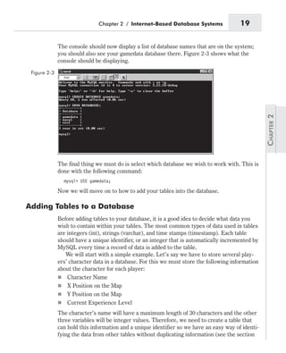 The console should now display a list of database names that are on the system;
you should also see your gamedata database there. Figure 2-3 shows what the
console should be displaying.
The final thing we must do is select which database we wish to work with. This is
done with the following command:
mysql> USE gamedata;
Now we will move on to how to add your tables into the database.
Adding Tables to a Database
Before adding tables to your database, it is a good idea to decide what data you
wish to contain within your tables. The most common types of data used in tables
are integers (int), strings (varchar), and time stamps (timestamp). Each table
should have a unique identifier, or an integer that is automatically incremented by
MySQL every time a record of data is added to the table.
We will start with a simple example. Let’s say we have to store several play-
ers’ character data in a database. For this we must store the following information
about the character for each player:
n Character Name
n X Position on the Map
n Y Position on the Map
n Current Experience Level
The character’s name will have a maximum length of 30 characters and the other
three variables will be integer values. Therefore, we need to create a table that
can hold this information and a unique identifier so we have an easy way of identi-
fying the data from other tables without duplicating information (see the section
Chapter 2 / Internet-Based Database Systems 19
Figure 2-3
 