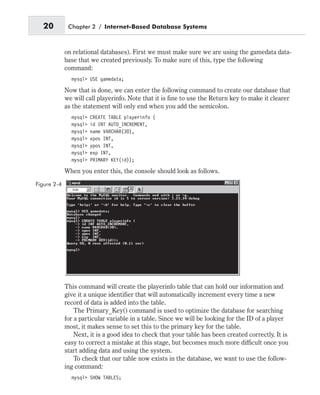 on relational databases). First we must make sure we are using the gamedata data-
base that we created previously. To make sure of this, type the following
command:
mysql> USE gamedata;
Now that is done, we can enter the following command to create our database that
we will call playerinfo. Note that it is fine to use the Return key to make it clearer
as the statement will only end when you add the semicolon.
mysql> CREATE TABLE playerinfo (
mysql> id INT AUTO_INCREMENT,
mysql> name VARCHAR(30),
mysql> xpos INT,
mysql> ypos INT,
mysql> exp INT,
mysql> PRIMARY KEY(id));
When you enter this, the console should look as follows.
This command will create the playerinfo table that can hold our information and
give it a unique identifier that will automatically increment every time a new
record of data is added into the table.
The Primary_Key() command is used to optimize the database for searching
for a particular variable in a table. Since we will be looking for the ID of a player
most, it makes sense to set this to the primary key for the table.
Next, it is a good idea to check that your table has been created correctly. It is
easy to correct a mistake at this stage, but becomes much more difficult once you
start adding data and using the system.
To check that our table now exists in the database, we want to use the follow-
ing command:
mysql> SHOW TABLES;
20 Chapter 2 / Internet-Based Database Systems
Figure 2-4
 