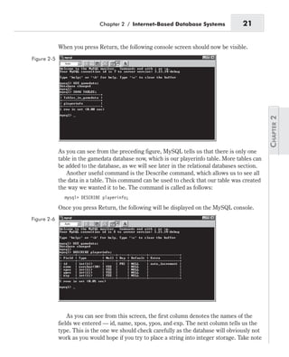 When you press Return, the following console screen should now be visible.
As you can see from the preceding figure, MySQL tells us that there is only one
table in the gamedata database now, which is our playerinfo table. More tables can
be added to the database, as we will see later in the relational databases section.
Another useful command is the Describe command, which allows us to see all
the data in a table. This command can be used to check that our table was created
the way we wanted it to be. The command is called as follows:
mysql> DESCRIBE playerinfo;
Once you press Return, the following will be displayed on the MySQL console.
As you can see from this screen, the first column denotes the names of the
fields we entered — id, name, xpos, ypos, and exp. The next column tells us the
type. This is the one we should check carefully as the database will obviously not
work as you would hope if you try to place a string into integer storage. Take note
Chapter 2 / Internet-Based Database Systems 21
Figure 2-5
Figure 2-6
 