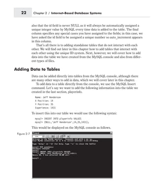 also that the id field is never NULL as it will always be automatically assigned a
unique integer value by MySQL every time data is added to the table. The final
column specifies any special cases you have assigned to the fields; in this case, we
have asked the id field to be assigned a unique number so auto_increment appears
in this column.
That’s all there is to adding standalone tables that do not interact with each
other. We will find out later in this chapter how to add tables that interact with
each other using the unique ID system. Next, however, we will cover how to add
data into the table we have created from the MySQL console and also from differ-
ent types of files.
Adding Data to Tables
Data can be added directly into tables from the MySQL console, although there
are many other ways to add in data, which we will cover later in this chapter.
To add data to a table directly from the console, we use the MySQL Insert
command. Let’s say we want to add the following information into the table we
created in the last section, playerinfo.
Name: Jeff Henderson
X Position: 14
Y Position: 35
Experience: 1431
To insert this into our table we would use the following syntax:
mysql> INSERT INTO playerinfo VALUES
mysql> (NULL,’Jeff Henderson’,14,35,1431);
This would be displayed on the MySQL console as follows.
22 Chapter 2 / Internet-Based Database Systems
Figure 2-7
 