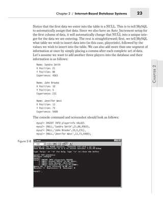 Notice that the first data we enter into the table is a NULL. This is to tell MySQL
to automatically assign that data. Since we also have an Auto_Increment setup for
the first column of data, it will automatically change that NULL into a unique inte-
ger for the data we are entering. The rest is straightforward; first, we tell MySQL
what table we wish to insert data into (in this case, playerinfo), followed by the
values we wish to insert into the table. We can also add more than one segment of
information at once by simply placing a comma after each complete set of data.
Let’s assume we want to add another three players into the database and their
information is as follows:
Name: Sandra Smith
X Position: 21
Y Position: 86
Experience: 4563
Name: John Brooke
X Position: 10
Y Position: 5
Experience: 231
Name: Jennifer West
X Position: 13
Y Position: 73
Experience: 5400
The console command and screenshot should look as follows:
mysql> INSERT INTO playerinfo VALUES
mysql> (NULL,’Sandra Smith’,21,86,4563),
mysql> (NULL,’John Brooke’,10,5,231),
mysql> (NULL,’Jennifer West’,13,73,5400);
Chapter 2 / Internet-Based Database Systems 23
Figure 2-8
 
