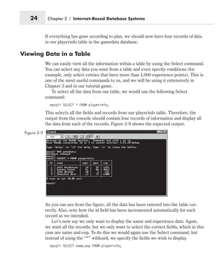 If everything has gone according to plan, we should now have four records of data
in our playerinfo table in the gamedata database.
Viewing Data in a Table
We can easily view all the information within a table by using the Select command.
You can select any data you want from a table and even specify conditions (for
example, only select entries that have more than 1,000 experience points). This is
one of the most useful commands to us, and we will be using it extensively in
Chapter 3 and in our tutorial game.
To select all the data from our table, we would use the following Select
command:
mysql> SELECT * FROM playerinfo;
This selects all the fields and records from our playerinfo table. Therefore, the
output from the console should contain four records of information and display all
the data from each of the records. Figure 2-9 shows the expected output.
As you can see from the figure, all the data has been entered into the table cor-
rectly. Also, note how the id field has been incremented automatically for each
record as we intended.
Let’s now say we only want to display the name and experience data. Again,
we want all the records, but we only want to select the correct fields, which in this
case are name and exp. To do this we would again use the Select command, but
instead of using the “*” wildcard, we specify the fields we wish to display.
mysql> SELECT name,exp FROM playerinfo;
24 Chapter 2 / Internet-Based Database Systems
Figure 2-9
 
